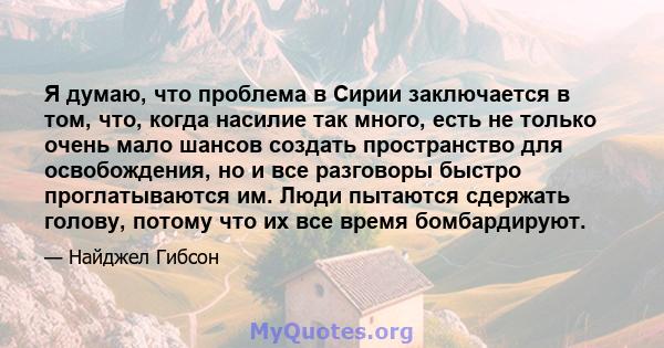 Я думаю, что проблема в Сирии заключается в том, что, когда насилие так много, есть не только очень мало шансов создать пространство для освобождения, но и все разговоры быстро проглатываются им. Люди пытаются сдержать