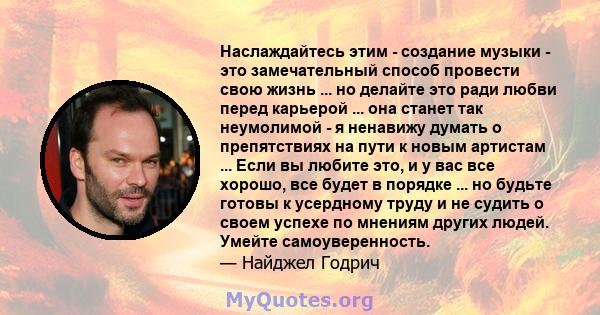 Наслаждайтесь этим - создание музыки - это замечательный способ провести свою жизнь ... но делайте это ради любви перед карьерой ... она станет так неумолимой - я ненавижу думать о препятствиях на пути к новым артистам