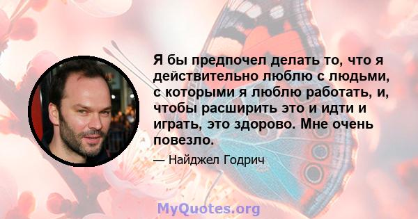 Я бы предпочел делать то, что я действительно люблю с людьми, с которыми я люблю работать, и, чтобы расширить это и идти и играть, это здорово. Мне очень повезло.