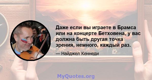 Даже если вы играете в Брамса или на концерте Бетховена, у вас должна быть другая точка зрения, немного, каждый раз.