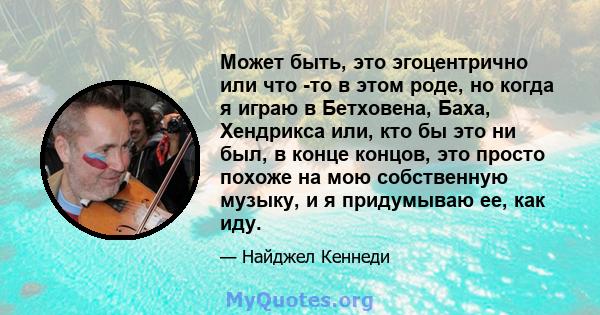 Может быть, это эгоцентрично или что -то в этом роде, но когда я играю в Бетховена, Баха, Хендрикса или, кто бы это ни был, в конце концов, это просто похоже на мою собственную музыку, и я придумываю ее, как иду.