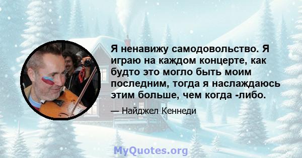 Я ненавижу самодовольство. Я играю на каждом концерте, как будто это могло быть моим последним, тогда я наслаждаюсь этим больше, чем когда -либо.