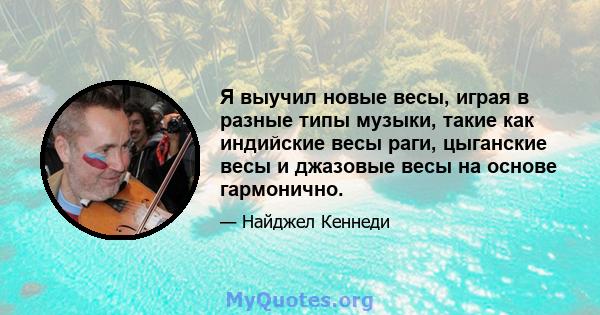 Я выучил новые весы, играя в разные типы музыки, такие как индийские весы раги, цыганские весы и джазовые весы на основе гармонично.