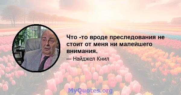 Что -то вроде преследования не стоит от меня ни малейшего внимания.