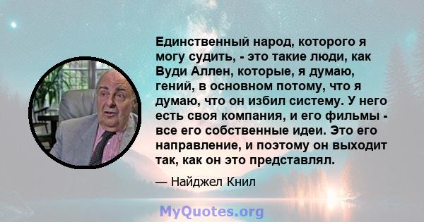 Единственный народ, которого я могу судить, - это такие люди, как Вуди Аллен, которые, я думаю, гений, в основном потому, что я думаю, что он избил систему. У него есть своя компания, и его фильмы - все его собственные