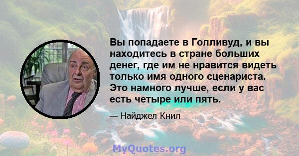 Вы попадаете в Голливуд, и вы находитесь в стране больших денег, где им не нравится видеть только имя одного сценариста. Это намного лучше, если у вас есть четыре или пять.