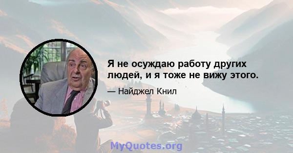 Я не осуждаю работу других людей, и я тоже не вижу этого.