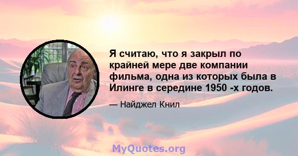 Я считаю, что я закрыл по крайней мере две компании фильма, одна из которых была в Илинге в середине 1950 -х годов.