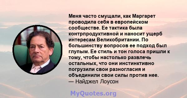 Меня часто смущали, как Маргарет проводила себя в европейском сообществе. Ее тактика была контрпродуктивной и наносит ущерб интересам Великобритании. По большинству вопросов ее подход был глупым. Ее стиль и тон голоса