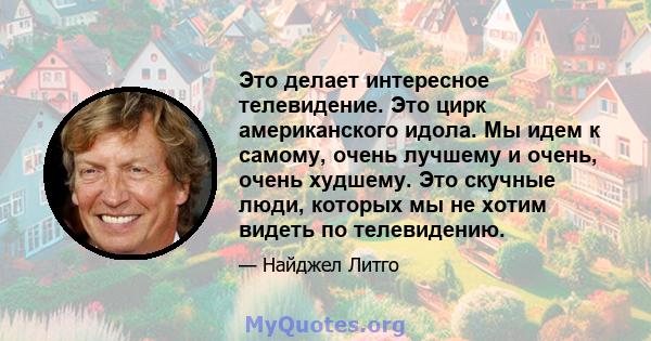 Это делает интересное телевидение. Это цирк американского идола. Мы идем к самому, очень лучшему и очень, очень худшему. Это скучные люди, которых мы не хотим видеть по телевидению.