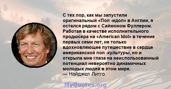 С тех пор, как мы запустили оригинальный «Поп -идол» в Англии, я остался рядом с Саймоном Фуллером. Работая в качестве исполнительного продюсера на «American Idol» в течение первых семи лет, не только вдохновляющее