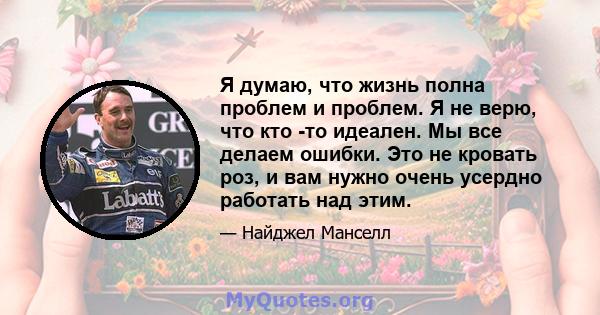 Я думаю, что жизнь полна проблем и проблем. Я не верю, что кто -то идеален. Мы все делаем ошибки. Это не кровать роз, и вам нужно очень усердно работать над этим.