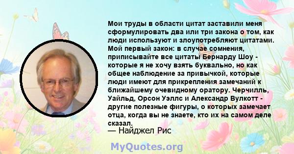 Мои труды в области цитат заставили меня сформулировать два или три закона о том, как люди используют и злоупотребляют цитатами. Мой первый закон: в случае сомнения, приписывайте все цитаты Бернарду Шоу - которые я не