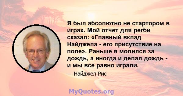 Я был абсолютно не стартором в играх. Мой отчет для регби сказал: «Главный вклад Найджела - его присутствие на поле». Раньше я молился за дождь, а иногда и делал дождь - и мы все равно играли.