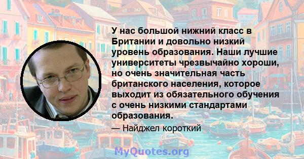 У нас большой нижний класс в Британии и довольно низкий уровень образования. Наши лучшие университеты чрезвычайно хороши, но очень значительная часть британского населения, которое выходит из обязательного обучения с