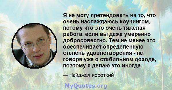 Я не могу претендовать на то, что очень наслаждаюсь коучингом, потому что это очень тяжелая работа, если вы даже умеренно добросовестно. Тем не менее это обеспечивает определенную степень удовлетворения - не говоря уже