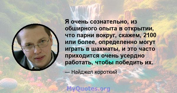 Я очень сознательно, из обширного опыта в открытии, что парни вокруг, скажем, 2100 или более, определенно могут играть в шахматы, и это часто приходится очень усердно работать, чтобы победить их.