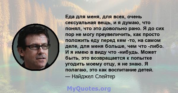 Еда для меня, для всех, очень сексуальная вещь, и я думаю, что понял, что это довольно рано. Я до сих пор не могу преувеличить, как просто положить еду перед кем -то, на самом деле, для меня больше, чем что -либо. И я