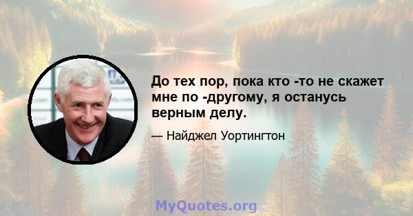 До тех пор, пока кто -то не скажет мне по -другому, я останусь верным делу.