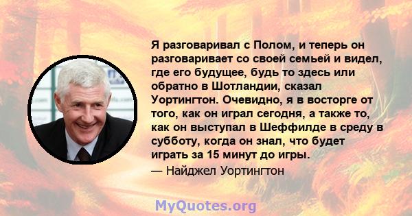 Я разговаривал с Полом, и теперь он разговаривает со своей семьей и видел, где его будущее, будь то здесь или обратно в Шотландии, сказал Уортингтон. Очевидно, я в восторге от того, как он играл сегодня, а также то, как 