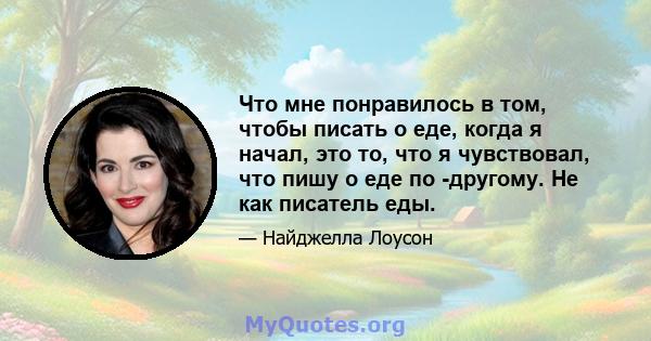 Что мне понравилось в том, чтобы писать о еде, когда я начал, это то, что я чувствовал, что пишу о еде по -другому. Не как писатель еды.