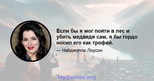 Если бы я мог пойти в лес и убить медведя сам, я бы гордо носил его как трофей.