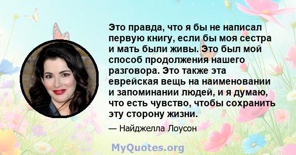 Это правда, что я бы не написал первую книгу, если бы моя сестра и мать были живы. Это был мой способ продолжения нашего разговора. Это также эта еврейская вещь на наименовании и запоминании людей, и я думаю, что есть