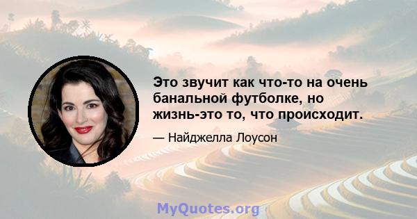 Это звучит как что-то на очень банальной футболке, но жизнь-это то, что происходит.