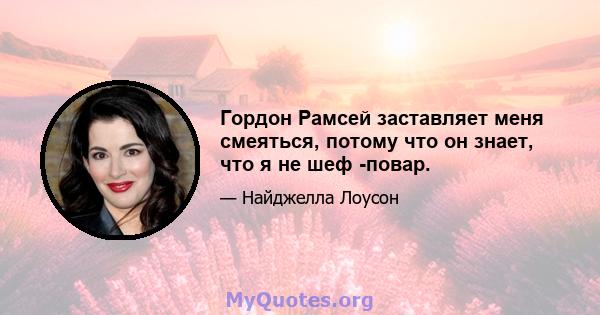 Гордон Рамсей заставляет меня смеяться, потому что он знает, что я не шеф -повар.