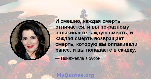 И смешно, каждая смерть отличается, и вы по-разному оплакиваете каждую смерть, и каждая смерть возвращает смерть, которую вы оплакивали ранее, и вы попадаете в скидку.