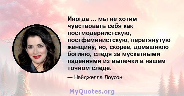 Иногда ... мы не хотим чувствовать себя как постмодернистскую, постфеминистскую, перетянутую женщину, но, скорее, домашнюю богиню, следя за мускатными падениями из выпечки в нашем точном следе.