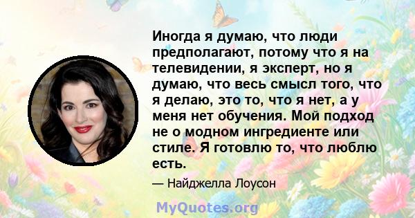 Иногда я думаю, что люди предполагают, потому что я на телевидении, я эксперт, но я думаю, что весь смысл того, что я делаю, это то, что я нет, а у меня нет обучения. Мой подход не о модном ингредиенте или стиле. Я