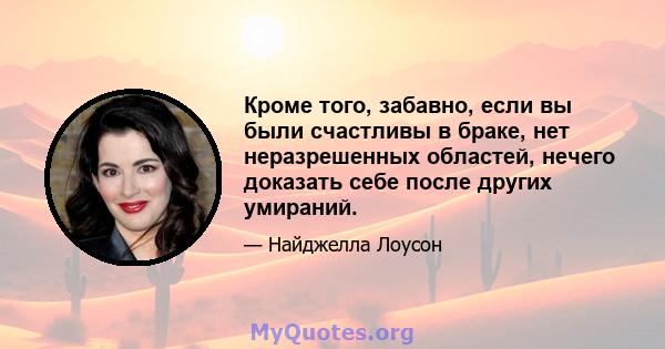 Кроме того, забавно, если вы были счастливы в браке, нет неразрешенных областей, нечего доказать себе после других умираний.