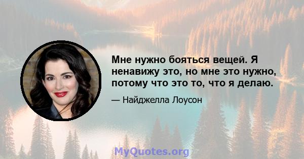 Мне нужно бояться вещей. Я ненавижу это, но мне это нужно, потому что это то, что я делаю.