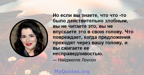 Но если вы знаете, что что -то было действительно злобным, вы не читаете это, вы не впускаете это в свою голову. Что повреждает, когда предложения проходят через вашу голову, и вы сжигаете ее несправедливостью.