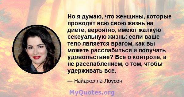 Но я думаю, что женщины, которые проводят всю свою жизнь на диете, вероятно, имеют жалкую сексуальную жизнь: если ваше тело является врагом, как вы можете расслабиться и получать удовольствие? Все о контроле, а не