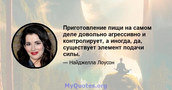 Приготовление пищи на самом деле довольно агрессивно и контролирует, а иногда, да, существует элемент подачи силы.