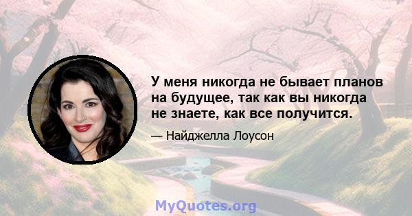 У меня никогда не бывает планов на будущее, так как вы никогда не знаете, как все получится.