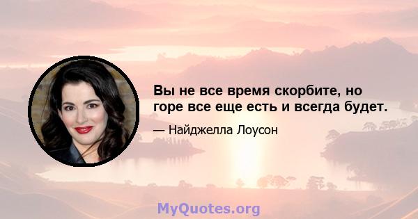 Вы не все время скорбите, но горе все еще есть и всегда будет.