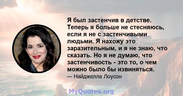 Я был застенчив в детстве. Теперь я больше не стесняюсь, если я не с застенчивыми людьми. Я нахожу это заразительным, и я не знаю, что сказать. Но я не думаю, что застенчивость - это то, о чем можно было бы извиняться.