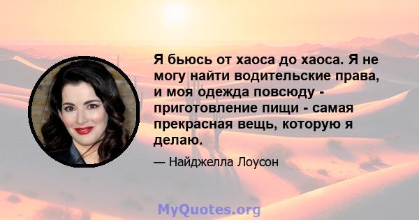 Я бьюсь от хаоса до хаоса. Я не могу найти водительские права, и моя одежда повсюду - приготовление пищи - самая прекрасная вещь, которую я делаю.