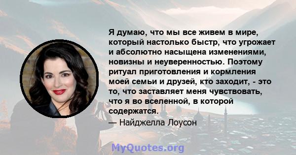 Я думаю, что мы все живем в мире, который настолько быстр, что угрожает и абсолютно насыщена изменениями, новизны и неуверенностью. Поэтому ритуал приготовления и кормления моей семьи и друзей, кто заходит, - это то,