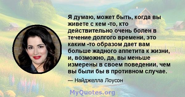 Я думаю, может быть, когда вы живете с кем -то, кто действительно очень болен в течение долгого времени, это каким -то образом дает вам больше жадного аппетита к жизни, и, возможно, да, вы меньше измерены в своем