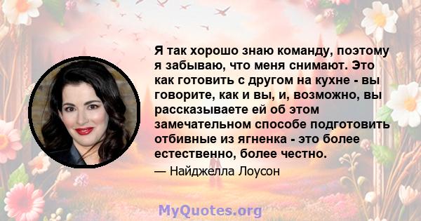 Я так хорошо знаю команду, поэтому я забываю, что меня снимают. Это как готовить с другом на кухне - вы говорите, как и вы, и, возможно, вы рассказываете ей об этом замечательном способе подготовить отбивные из ягненка