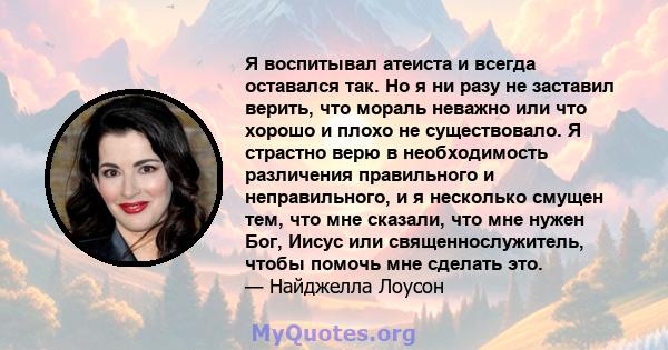 Я воспитывал атеиста и всегда оставался так. Но я ни разу не заставил верить, что мораль неважно или что хорошо и плохо не существовало. Я страстно верю в необходимость различения правильного и неправильного, и я