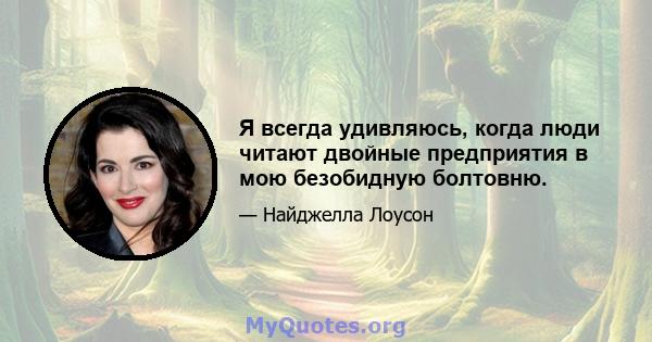 Я всегда удивляюсь, когда люди читают двойные предприятия в мою безобидную болтовню.