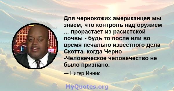 Для чернокожих американцев мы знаем, что контроль над оружием ... прорастает из расистской почвы - будь то после или во время печально известного дела Скотта, когда Черно -Человеческое человечество не было признано.