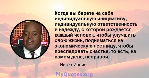 Когда вы берете на себя индивидуальную инициативу, индивидуальную ответственность и надежду, с которой рождается каждый человек, чтобы улучшить свою жизнь, подниматься на экономическую лестницу, чтобы преследовать