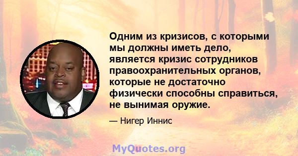 Одним из кризисов, с которыми мы должны иметь дело, является кризис сотрудников правоохранительных органов, которые не достаточно физически способны справиться, не вынимая оружие.