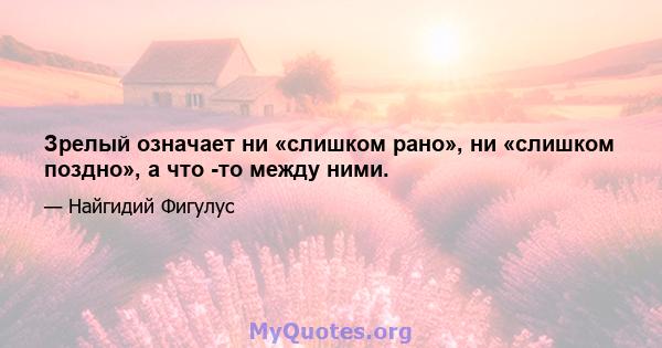 Зрелый означает ни «слишком рано», ни «слишком поздно», а что -то между ними.